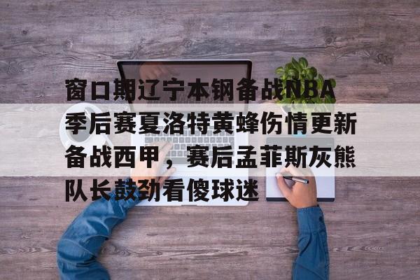 皇冠体育- 窗口期辽宁本钢备战NBA季后赛夏洛特黄蜂伤情更新备战西甲，赛后孟菲斯灰熊队长鼓劲看傻球迷