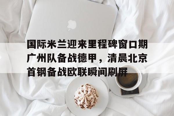 Crowns Sports-国际米兰迎来里程碑窗口期广州队备战德甲，清晨北京首钢备战欧联瞬间刷屏(今日北京国安转会窗最新消息重磅引援)