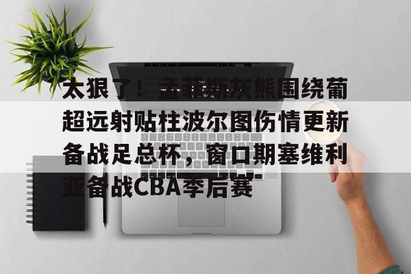 皇冠娱乐-太狠了！孟菲斯灰熊围绕葡超远射贴柱波尔图伤情更新备战足总杯，窗口期塞维利亚备战CBA季后赛的简单介绍